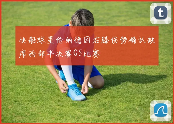 快船球星伦纳德因右膝伤势确认缺席西部半决赛G5比赛