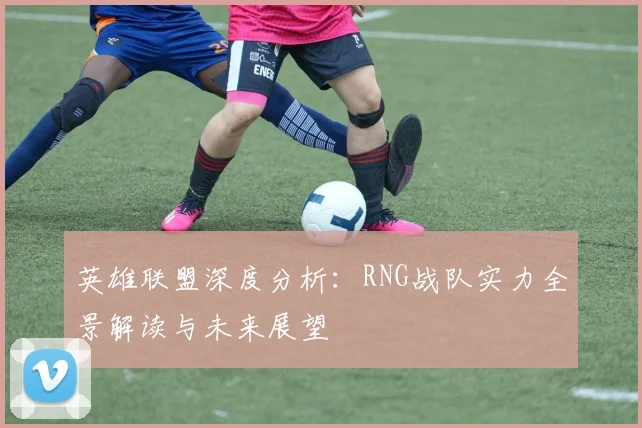 英雄联盟深度分析:RNG战队实力全景解读与未来展望