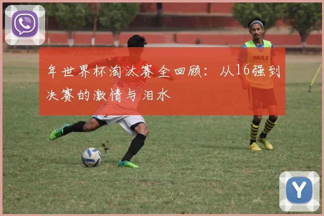 年世界杯淘汰赛全回顾:从16强到决赛的激情与泪水