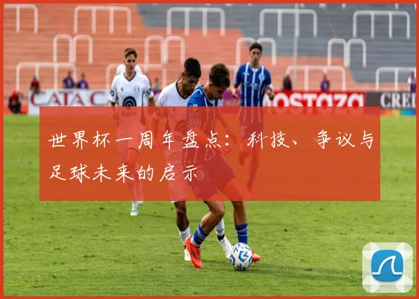 世界杯一周年盘点:科技、争议与足球未来的启示