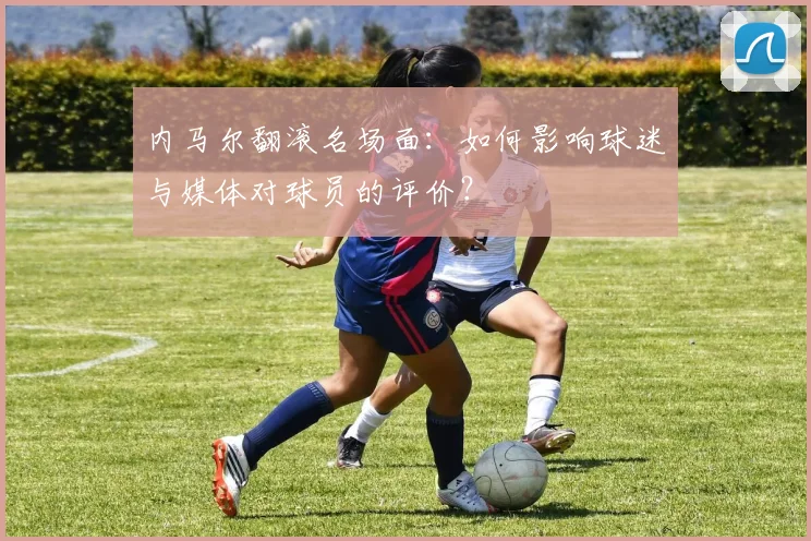 内马尔翻滚名场面:如何影响球迷与媒体对球员的评价?
