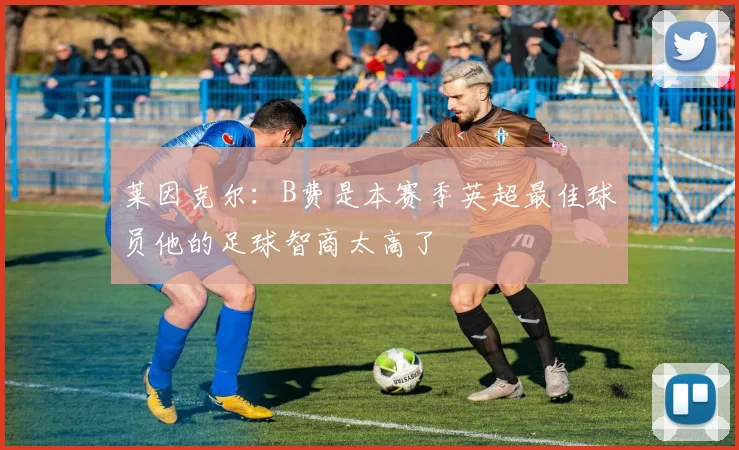 莱因克尔：B费是本赛季英超最佳球员他的足球智商太高了