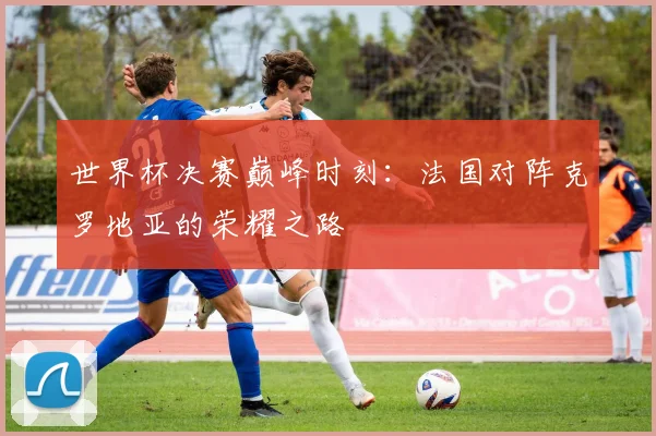 世界杯决赛巅峰时刻:法国对阵克罗地亚的荣耀之路