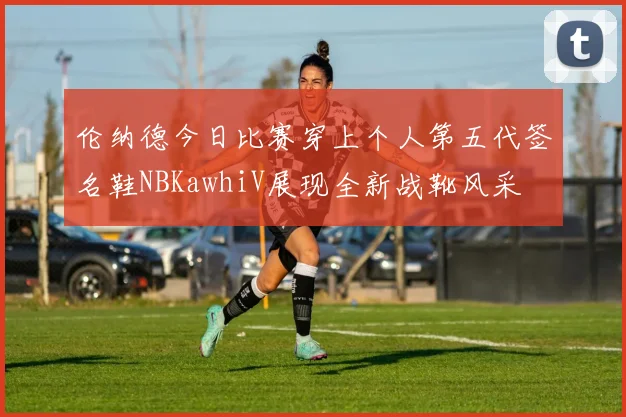 伦纳德今日比赛穿上个人第五代签名鞋NBKawhiV展现全新战靴风采