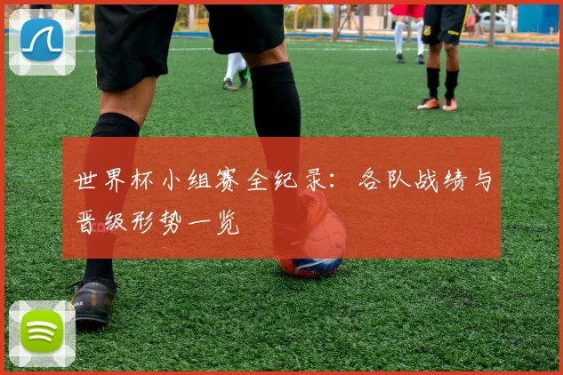 世界杯小组赛全纪录:各队战绩与晋级形势一览