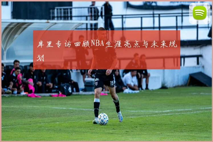 库里专访回顾NBA生涯亮点与未来规划