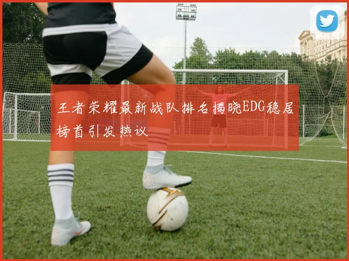 王者荣耀最新战队排名揭晓EDG稳居榜首引发热议