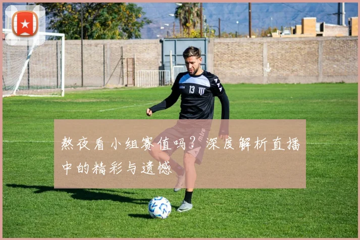 熬夜看小组赛值吗？深度解析直播中的精彩与遗憾