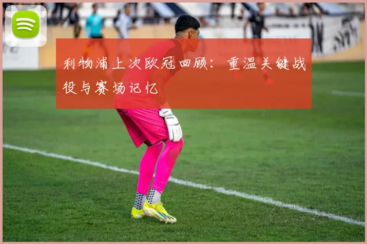 利物浦上次欧冠回顾：重温关键战役与赛场记忆