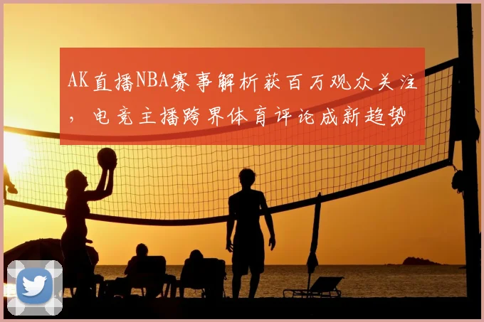 AK直播NBA赛事解析获百万观众关注,电竞主播跨界体育评论成新趋势