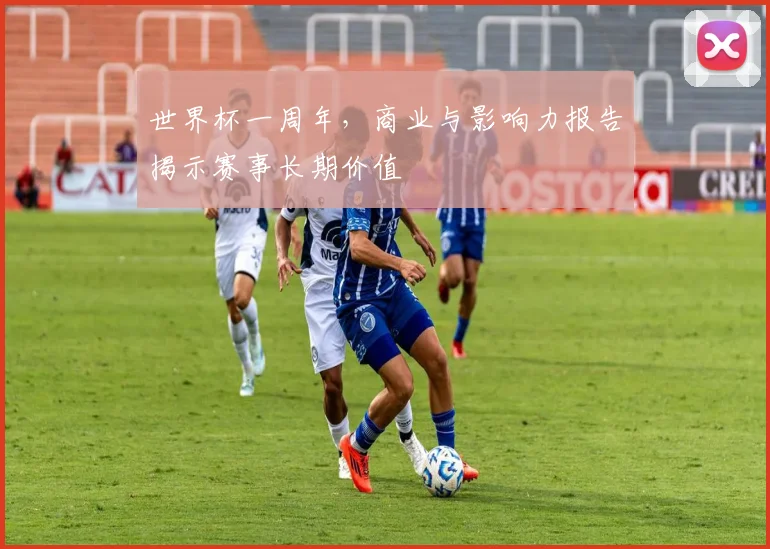 世界杯一周年,商业与影响力报告揭示赛事长期价值