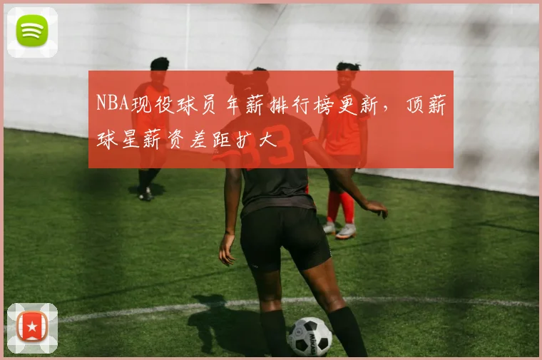 NBA现役球员年薪排行榜更新，顶薪球星薪资差距扩大