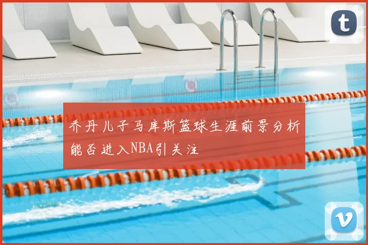 乔丹儿子马库斯篮球生涯前景分析能否进入NBA引关注