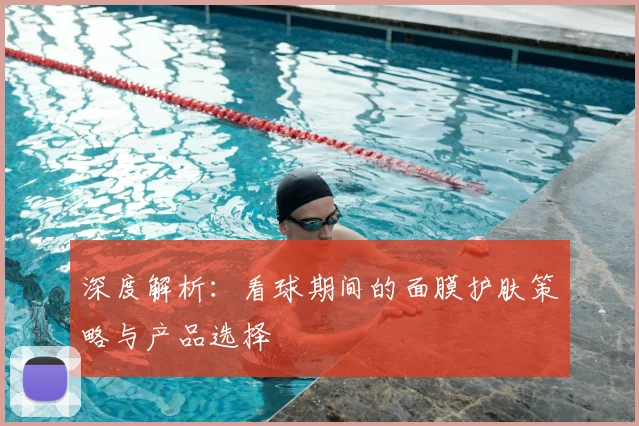 深度解析：看球期间的面膜护肤策略与产品选择