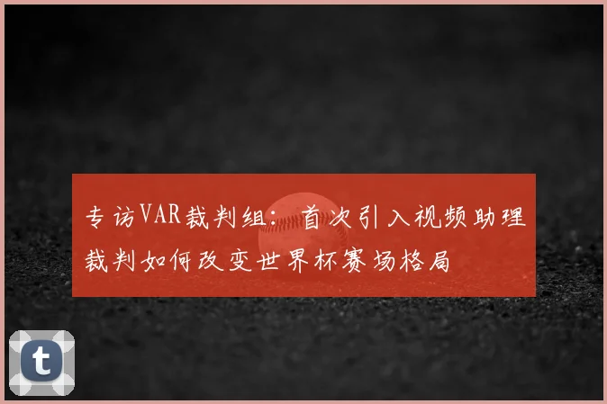 专访VAR裁判组：首次引入视频助理裁判如何改变世界杯赛场格局