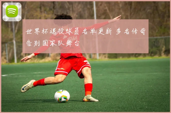世界杯退役球员名单更新 多名传奇告别国家队舞台