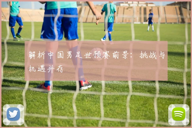 解析中国男足世预赛前景：挑战与机遇并存