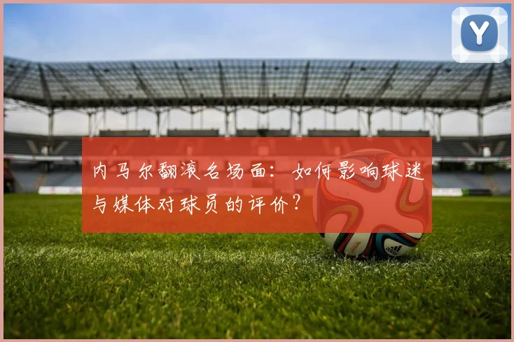 内马尔翻滚名场面:如何影响球迷与媒体对球员的评价?