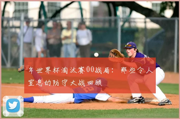 年世界杯淘汰赛00战局:那些令人窒息的防守大战回顾