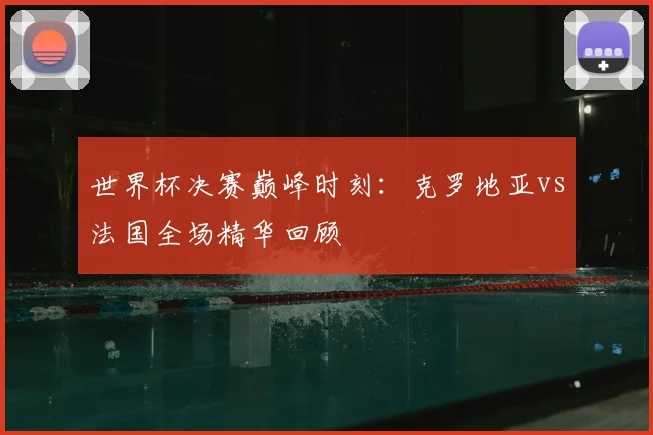 世界杯决赛巅峰时刻:克罗地亚vs法国全场精华回顾
