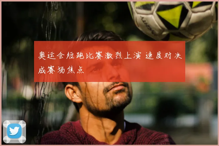 奥运会短跑比赛激烈上演 速度对决成赛场焦点