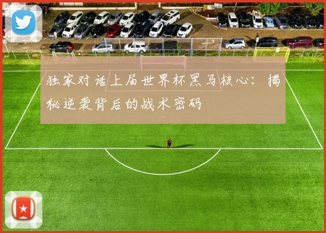 独家对话上届世界杯黑马核心：揭秘逆袭背后的战术密码