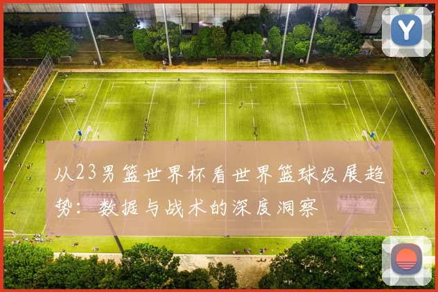 从23男篮世界杯看世界篮球发展趋势:数据与战术的深度洞察