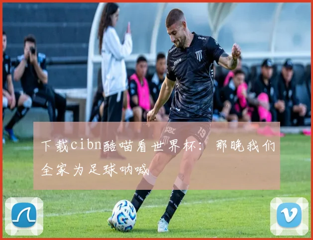 下载cibn酷喵看世界杯:那晚我们全家为足球呐喊