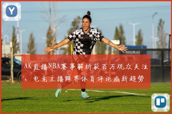 AK直播NBA赛事解析获百万观众关注,电竞主播跨界体育评论成新趋势