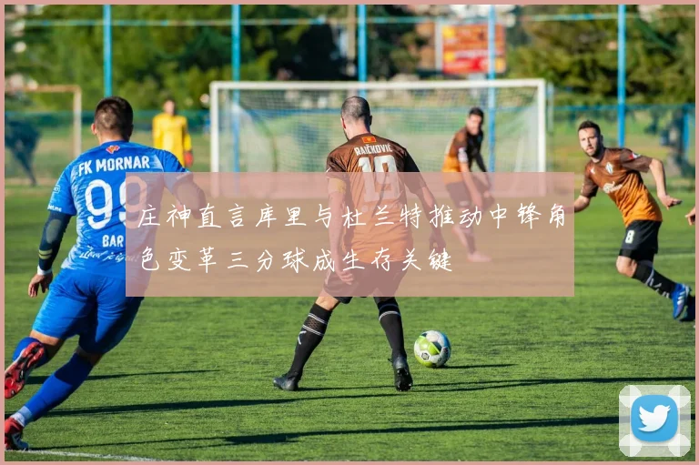 庄神直言库里与杜兰特推动中锋角色变革三分球成生存关键