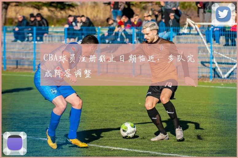 CBA球员注册截止日期临近，多队完成阵容调整