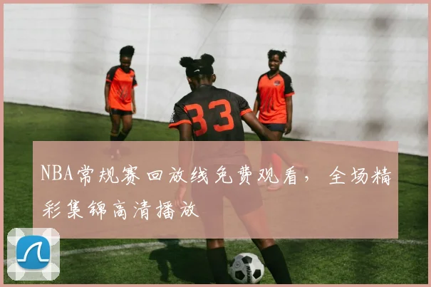 NBA常规赛回放线免费观看，全场精彩集锦高清播放