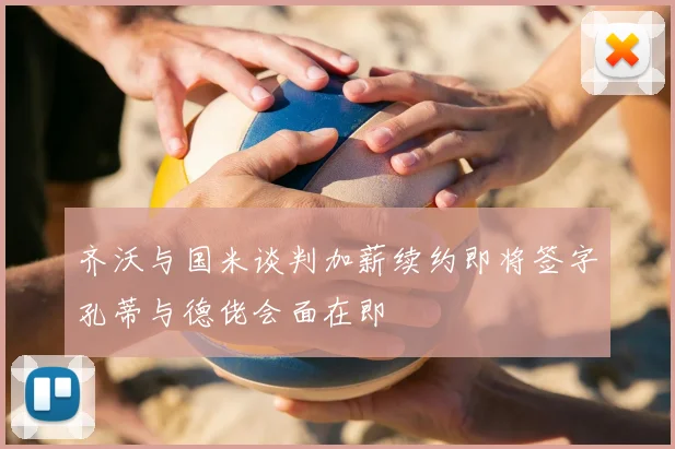 齐沃与国米谈判加薪续约即将签字孔蒂与德佬会面在即