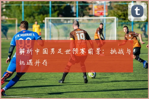 解析中国男足世预赛前景：挑战与机遇并存