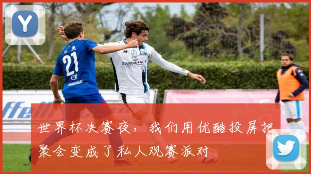 世界杯决赛夜，我们用优酷投屏把聚会变成了私人观赛派对