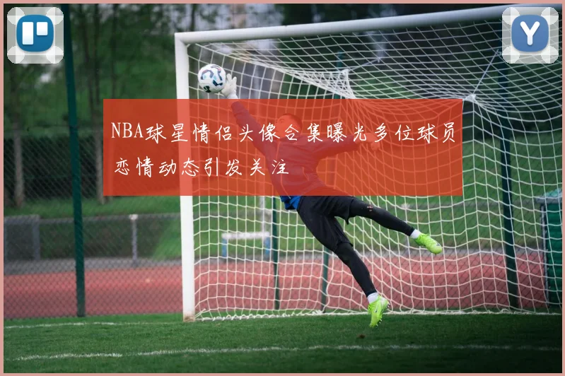 NBA球星情侣头像合集曝光多位球员恋情动态引发关注