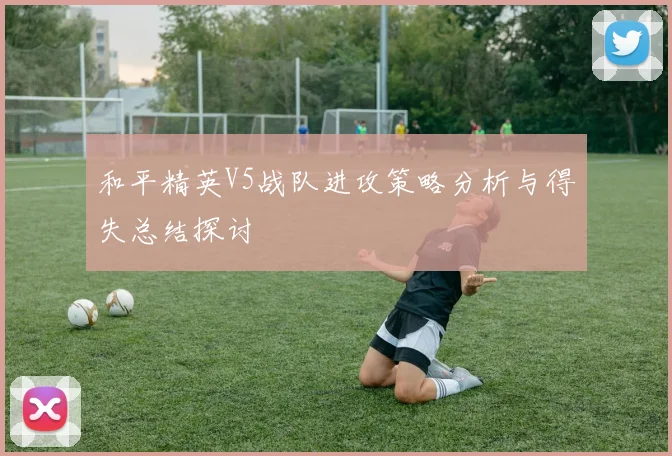 和平精英V5战队进攻策略分析与得失总结探讨