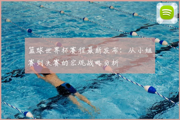 篮球世界杯赛程最新发布：从小组赛到决赛的宏观战略分析