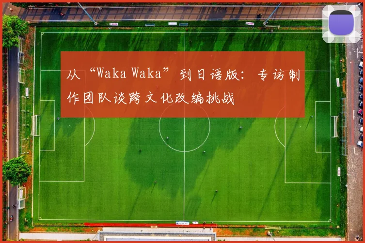 从“Waka Waka”到日语版:专访制作团队谈跨文化改编挑战