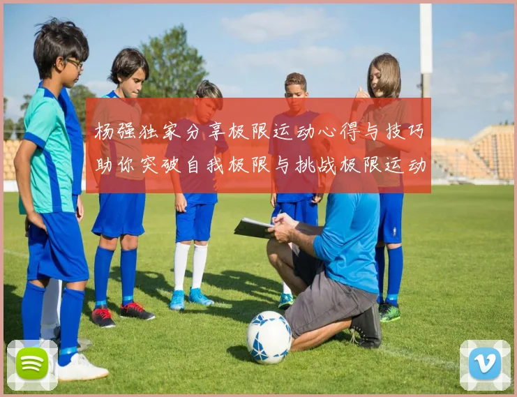 杨强独家分享极限运动心得与技巧助你突破自我极限与挑战极限运动的乐趣