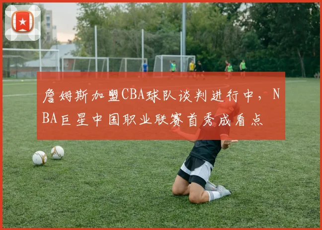 詹姆斯加盟CBA球队谈判进行中，NBA巨星中国职业联赛首秀成看点