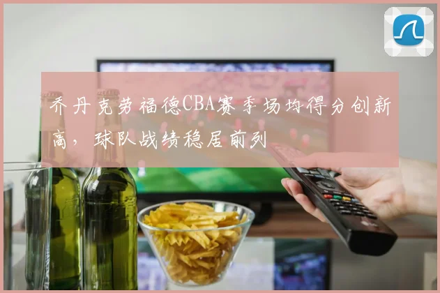 乔丹克劳福德CBA赛季场均得分创新高，球队战绩稳居前列