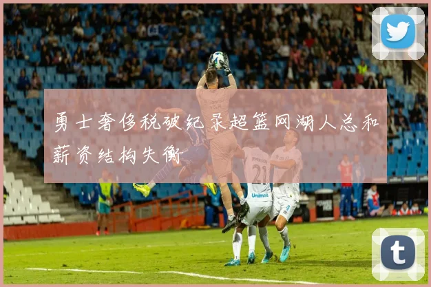 勇士奢侈税破纪录超篮网湖人总和薪资结构失衡