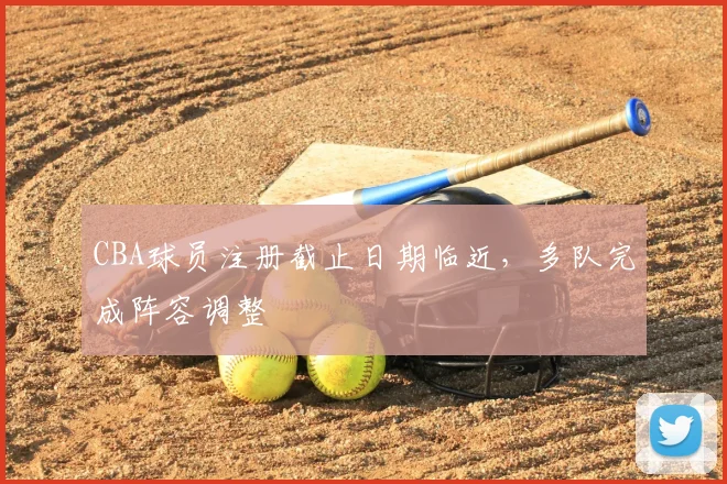 CBA球员注册截止日期临近，多队完成阵容调整