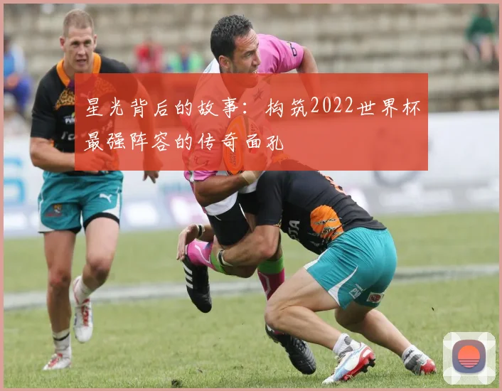 星光背后的故事：构筑2022世界杯最强阵容的传奇面孔