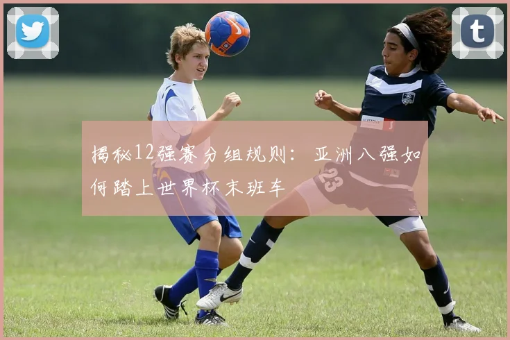 揭秘12强赛分组规则：亚洲八强如何踏上世界杯末班车