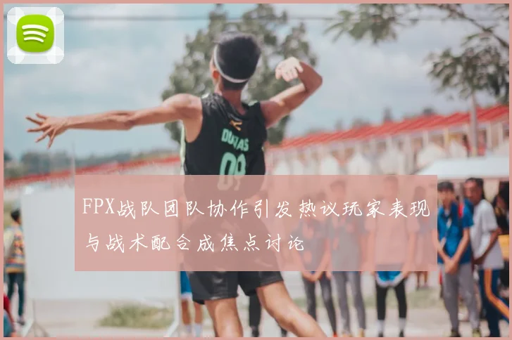 FPX战队团队协作引发热议玩家表现与战术配合成焦点讨论