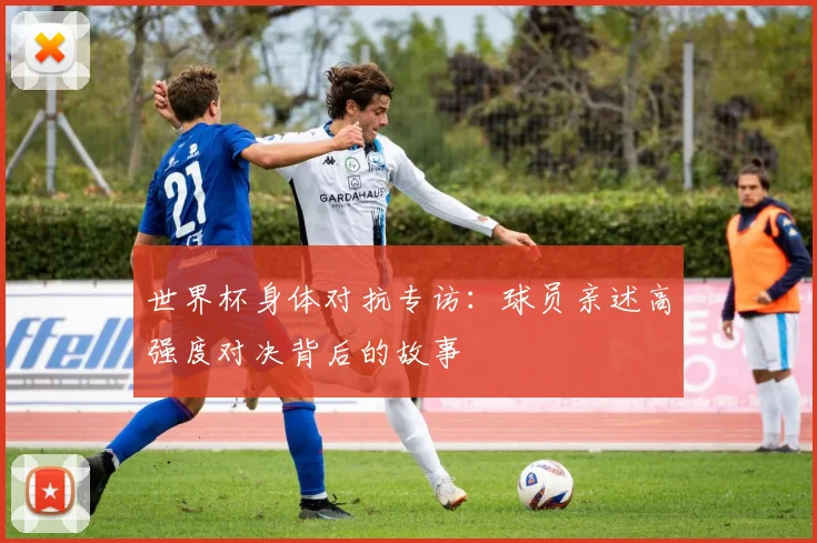 世界杯身体对抗专访：球员亲述高强度对决背后的故事