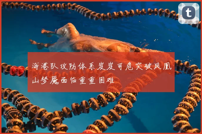 海港队攻防体系岌岌可危突破凤凰山梦魇面临重重困难