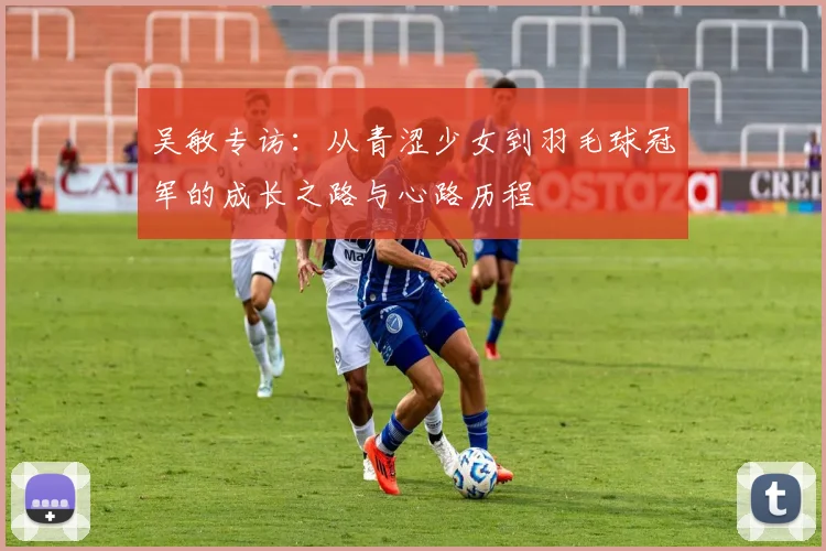 吴敏专访：从青涩少女到羽毛球冠军的成长之路与心路历程
